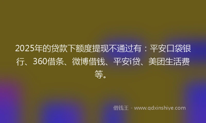 2025年的贷款下额度提现不通过有：平安口袋银行、360借条、微博借钱、平安i贷、美团生活费等。