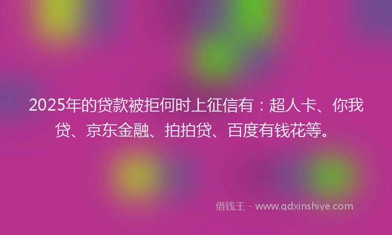 2025年的贷款被拒何时上征信有：超人卡、你我贷、京东金融、拍拍贷、百度有钱花等。