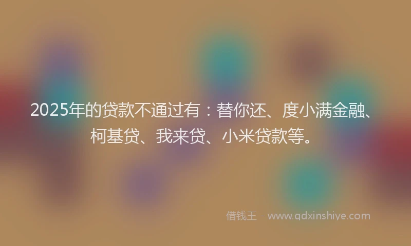 2025年的贷款不通过有：替你还、度小满金融、柯基贷、我来贷、小米贷款等。