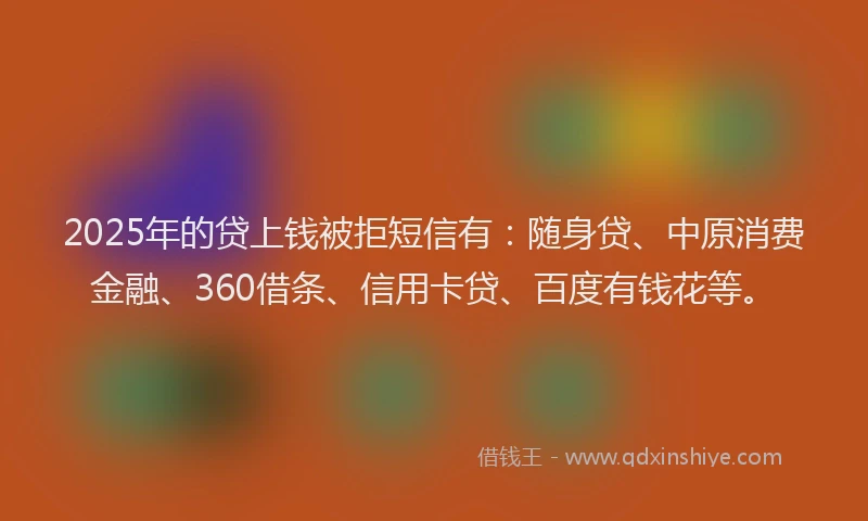 2025年的贷上钱被拒短信有：随身贷、中原消费金融、360借条、信用卡贷、百度有钱花等。