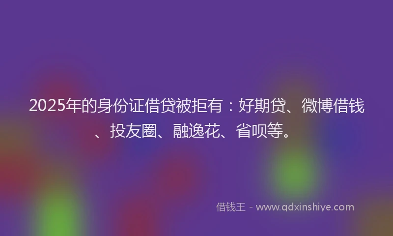 2025年的身份证借贷被拒有：好期贷、微博借钱、投友圈、融逸花、省呗等。