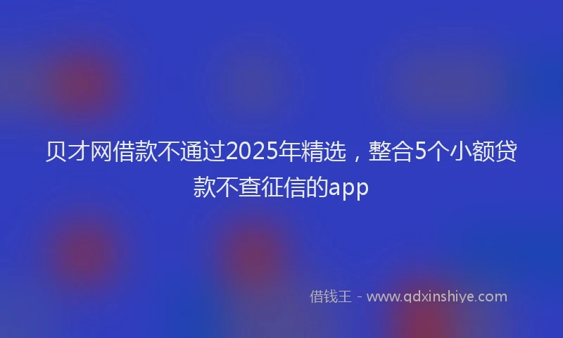 贝才网借款不通过2025年精选，整合5个小额贷款不查征信的app