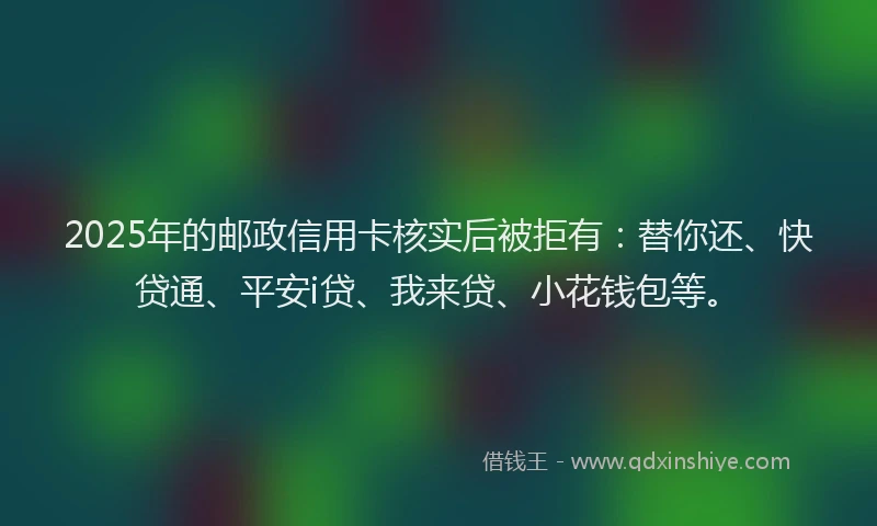 2025年的邮政信用卡核实后被拒有：替你还、快贷通、平安i贷、我来贷、小花钱包等。