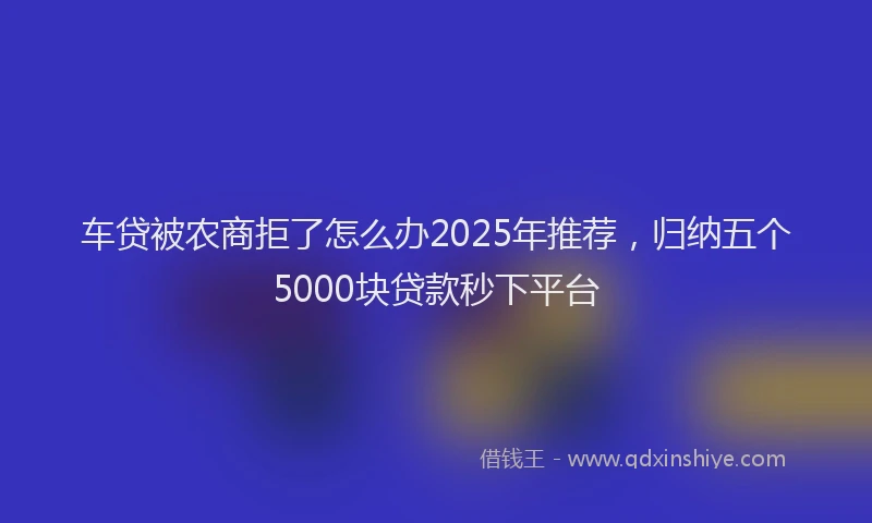车贷被农商拒了怎么办2025年推荐，归纳五个5000块贷款秒下平台
