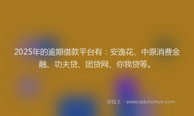 2025年的逾期借款平台有：安逸花、中原消费金融、功夫贷、团贷网、你我贷等。