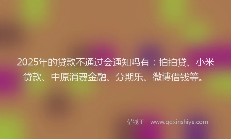 2025年的贷款不通过会通知吗有：拍拍贷、小米贷款、中原消费金融、分期乐、微博借钱等。