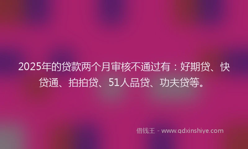 2025年的贷款两个月审核不通过有：好期贷、快贷通、拍拍贷、51人品贷、功夫贷等。