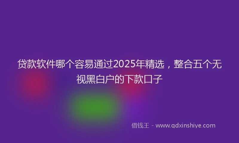 贷款软件哪个容易通过2025年精选，整合五个无视黑白户的下款口子