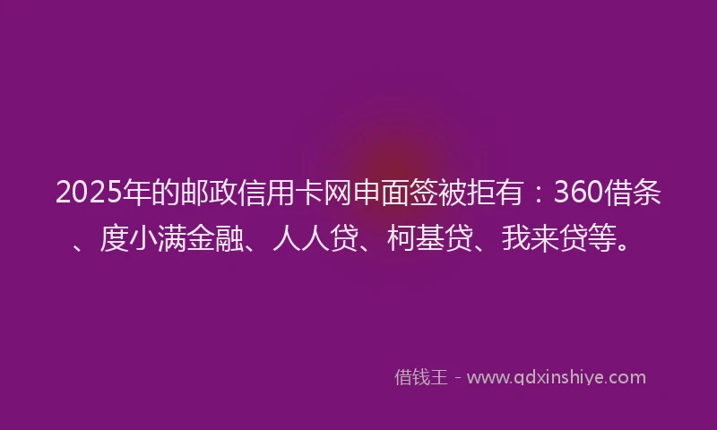 2025年的邮政信用卡网申面签被拒有：360借条、度小满金融、人人贷、柯基贷、我来贷等。