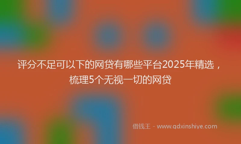 评分不足可以下的网贷有哪些平台2025年精选，梳理5个无视一切的网贷