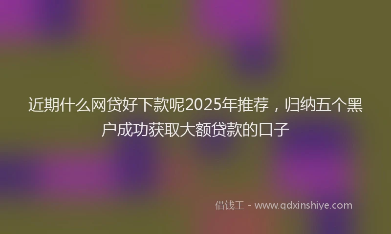 近期什么网贷好下款呢2025年推荐，归纳五个黑户成功获取大额贷款的口子