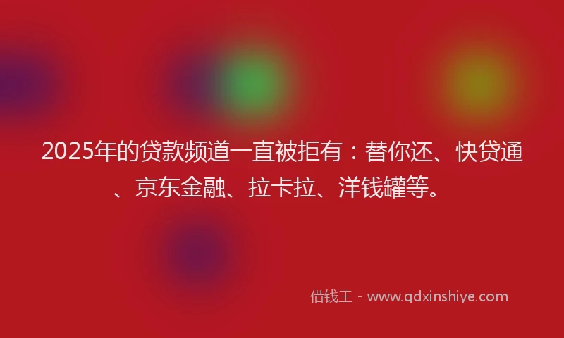 2025年的贷款频道一直被拒有：替你还、快贷通、京东金融、拉卡拉、洋钱罐等。