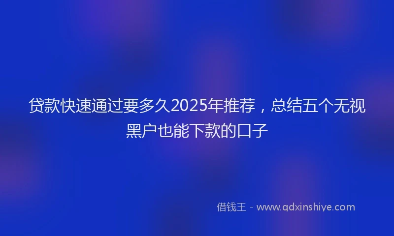 贷款快速通过要多久2025年推荐，总结五个无视黑户也能下款的口子