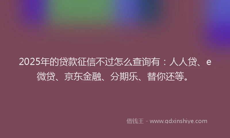 2025年的贷款征信不过怎么查询有：人人贷、e微贷、京东金融、分期乐、替你还等。