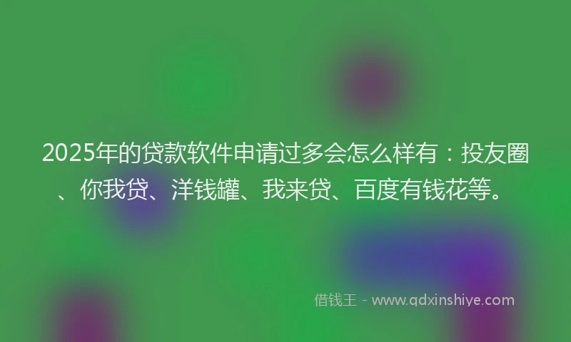 2025年的贷款软件申请过多会怎么样有：投友圈、你我贷、洋钱罐、我来贷、百度有钱花等。