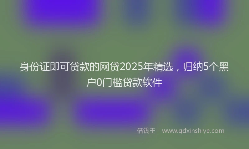 身份证即可贷款的网贷2025年精选，归纳5个黑户0门槛贷款软件