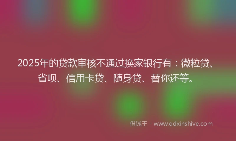 2025年的贷款审核不通过换家银行有：微粒贷、省呗、信用卡贷、随身贷、替你还等。