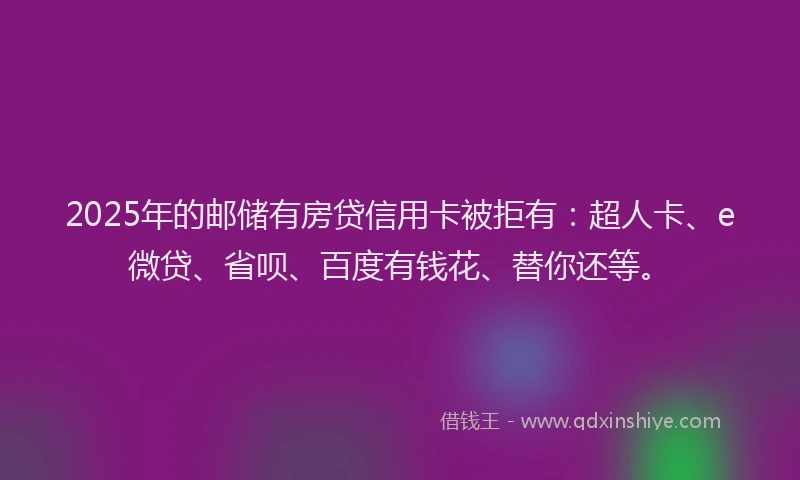2025年的邮储有房贷信用卡被拒有：超人卡、e微贷、省呗、百度有钱花、替你还等。