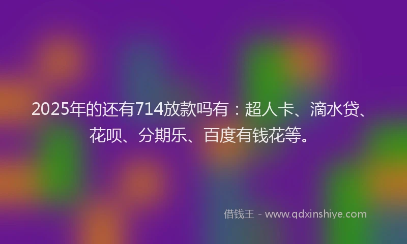 2025年的还有714放款吗有：超人卡、滴水贷、花呗、分期乐、百度有钱花等。