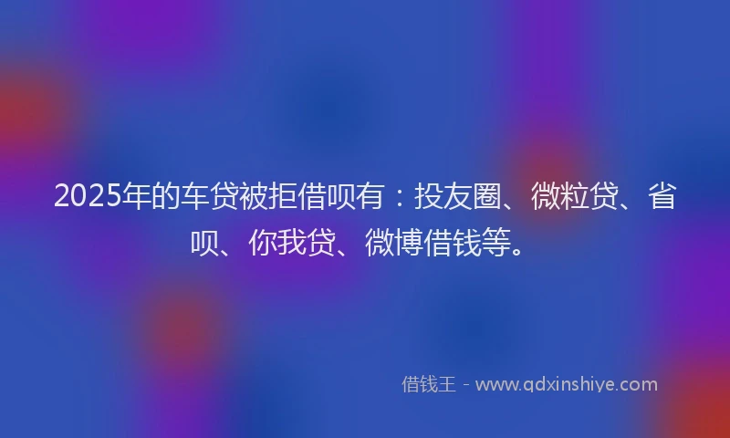 2025年的车贷被拒借呗有：投友圈、微粒贷、省呗、你我贷、微博借钱等。
