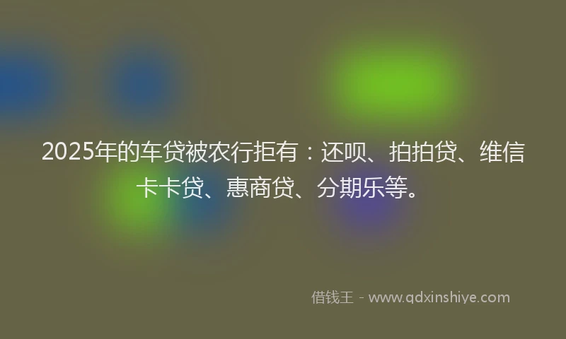 2025年的车贷被农行拒有：还呗、拍拍贷、维信卡卡贷、惠商贷、分期乐等。