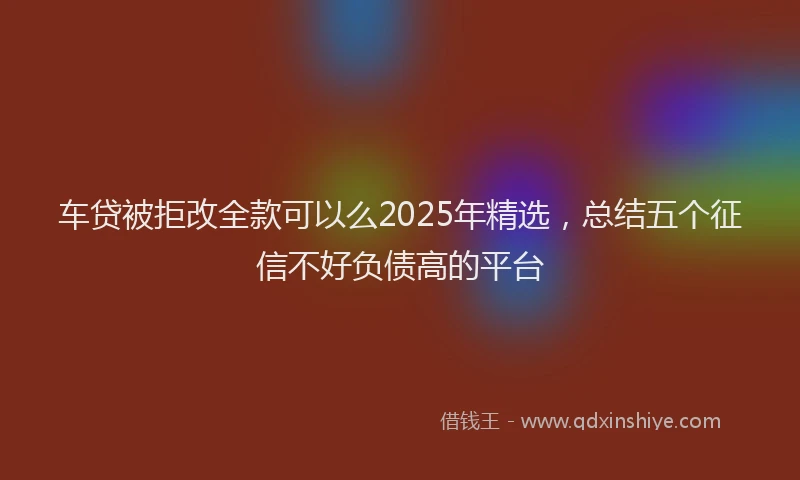 车贷被拒改全款可以么2025年精选，总结五个征信不好负债高的平台