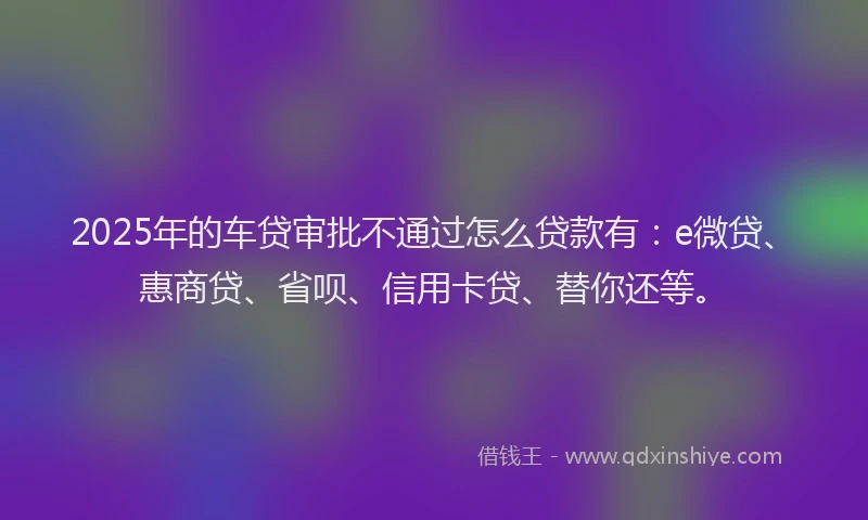 2025年的车贷审批不通过怎么贷款有：e微贷、惠商贷、省呗、信用卡贷、替你还等。