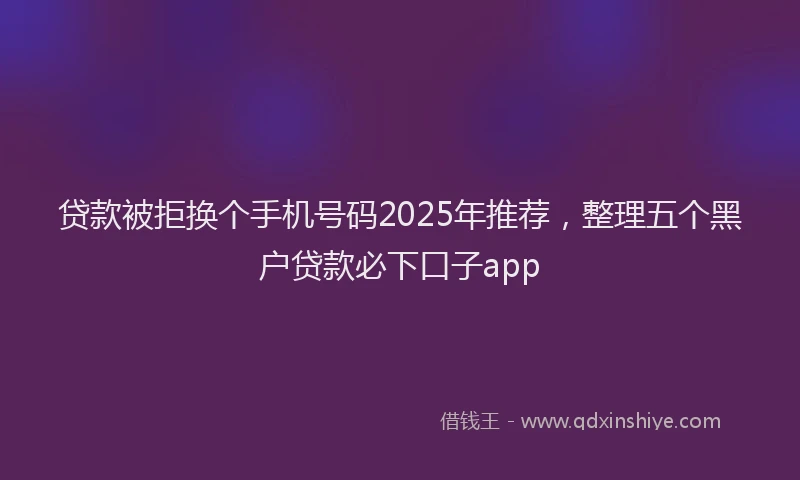 贷款被拒换个手机号码2025年推荐，整理五个黑户贷款必下口子app