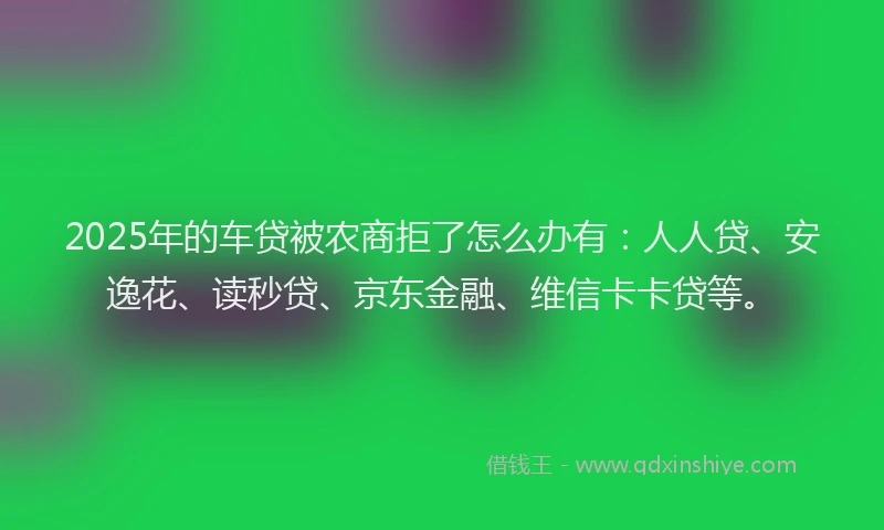 2025年的车贷被农商拒了怎么办有：人人贷、安逸花、读秒贷、京东金融、维信卡卡贷等。