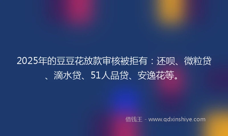 2025年的豆豆花放款审核被拒有：还呗、微粒贷、滴水贷、51人品贷、安逸花等。