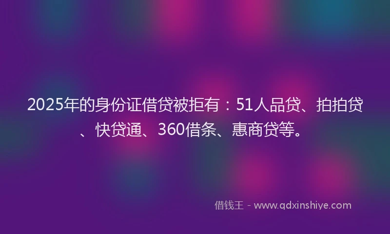 2025年的身份证借贷被拒有：51人品贷、拍拍贷、快贷通、360借条、惠商贷等。