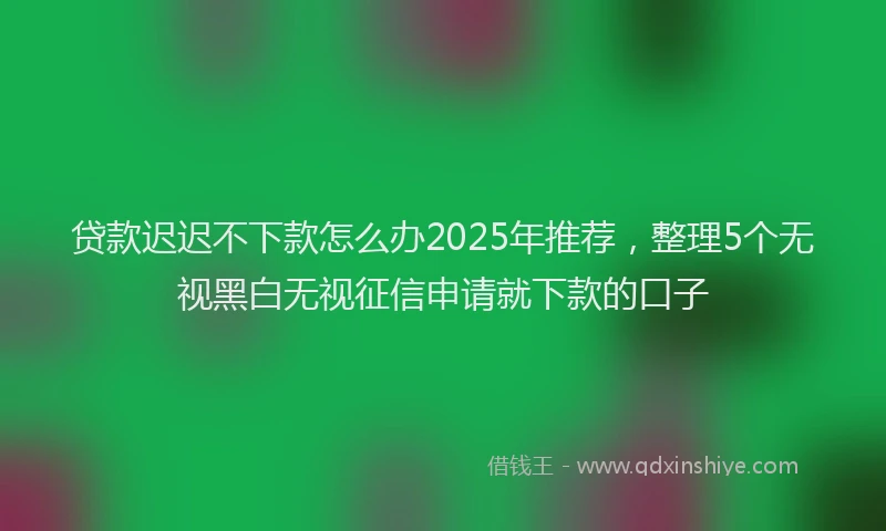 贷款迟迟不下款怎么办2025年推荐，整理5个无视黑白无视征信申请就下款的口子