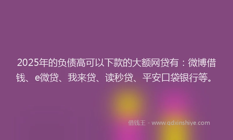 2025年的负债高可以下款的大额网贷有：微博借钱、e微贷、我来贷、读秒贷、平安口袋银行等。