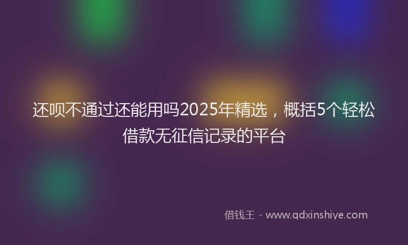 还呗不通过还能用吗2025年精选，概括5个轻松借款无征信记录的平台