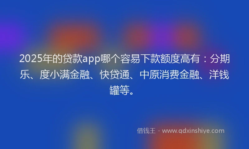 2025年的贷款app哪个容易下款额度高有：分期乐、度小满金融、快贷通、中原消费金融、洋钱罐等。