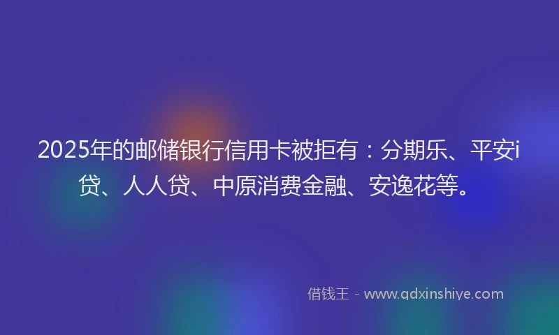 2025年的邮储银行信用卡被拒有：分期乐、平安i贷、人人贷、中原消费金融、安逸花等。