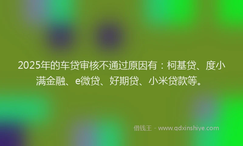 2025年的车贷审核不通过原因有：柯基贷、度小满金融、e微贷、好期贷、小米贷款等。
