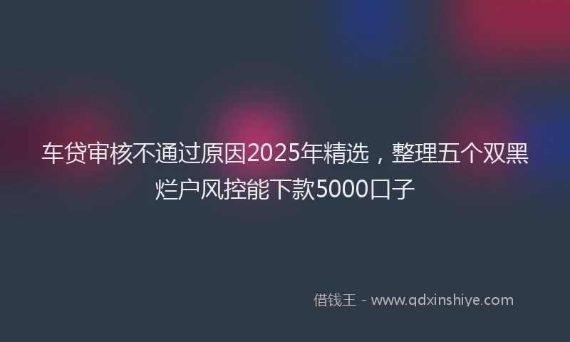 车贷审核不通过原因2025年精选，整理五个双黑烂户风控能下款5000口子