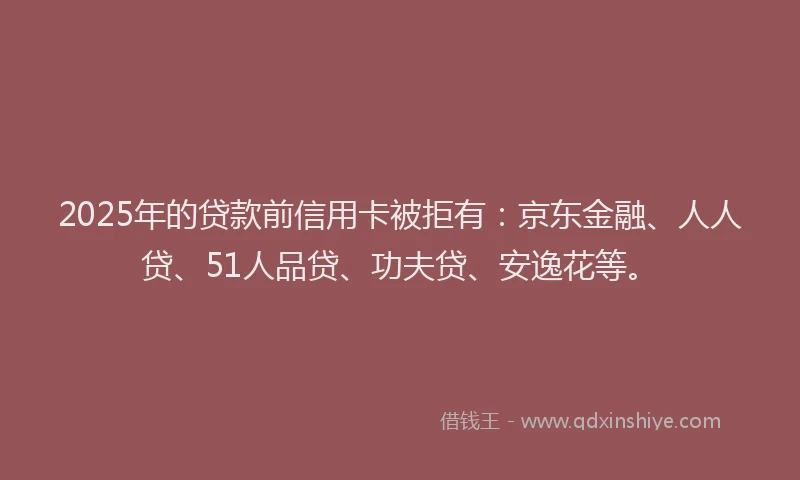 2025年的贷款前信用卡被拒有：京东金融、人人贷、51人品贷、功夫贷、安逸花等。