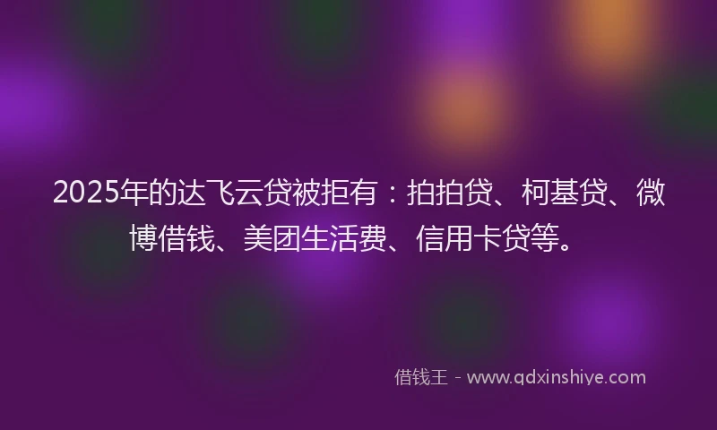2025年的达飞云贷被拒有：拍拍贷、柯基贷、微博借钱、美团生活费、信用卡贷等。