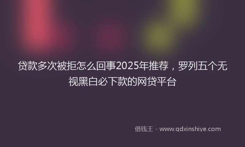 贷款多次被拒怎么回事2025年推荐，罗列五个无视黑白必下款的网贷平台