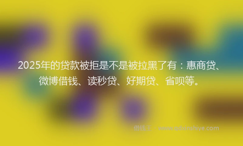 2025年的贷款被拒是不是被拉黑了有：惠商贷、微博借钱、读秒贷、好期贷、省呗等。