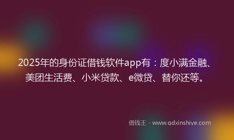 2025年的身份证借钱软件app有：度小满金融、美团生活费、小米贷款、e微贷、替你还等。