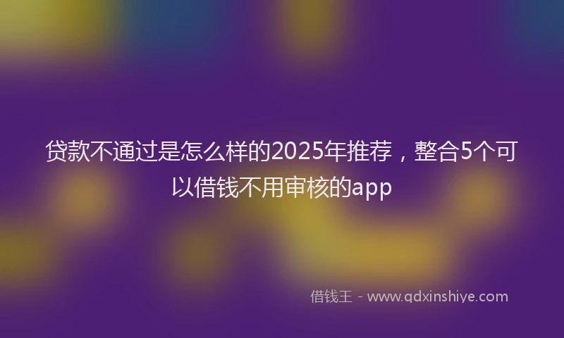 贷款不通过是怎么样的2025年推荐，整合5个可以借钱不用审核的app