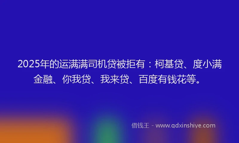 2025年的运满满司机贷被拒有：柯基贷、度小满金融、你我贷、我来贷、百度有钱花等。