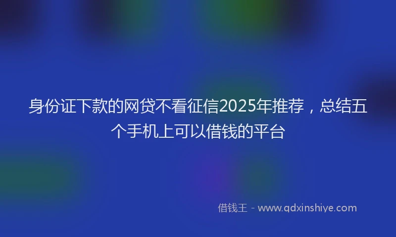 身份证下款的网贷不看征信2025年推荐，总结五个手机上可以借钱的平台