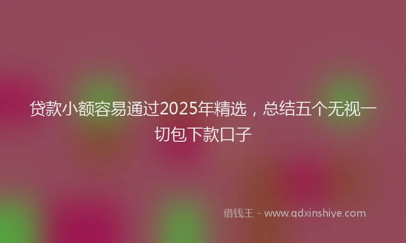 贷款小额容易通过2025年精选，总结五个无视一切包下款口子