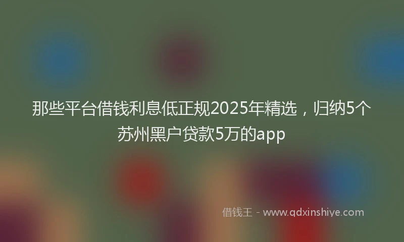 那些平台借钱利息低正规2025年精选，归纳5个苏州黑户贷款5万的app