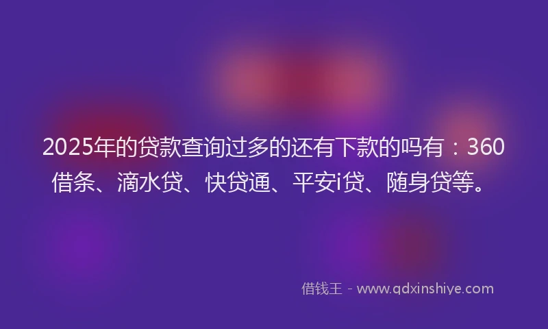 2025年的贷款查询过多的还有下款的吗有：360借条、滴水贷、快贷通、平安i贷、随身贷等。