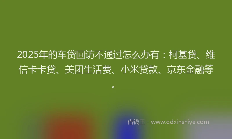 2025年的车贷回访不通过怎么办有：柯基贷、维信卡卡贷、美团生活费、小米贷款、京东金融等。